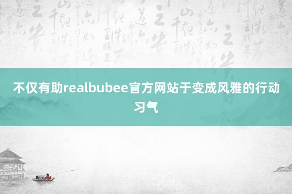 不仅有助realbubee官方网站于变成风雅的行动习气