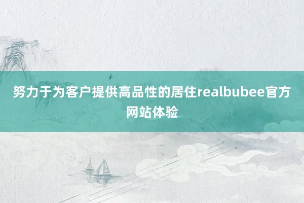 努力于为客户提供高品性的居住realbubee官方网站体验
