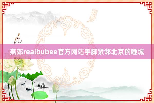 燕郊realbubee官方网站手脚紧邻北京的睡城