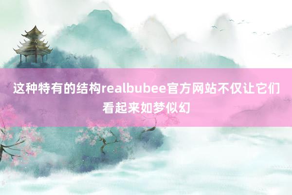 这种特有的结构realbubee官方网站不仅让它们看起来如梦似幻